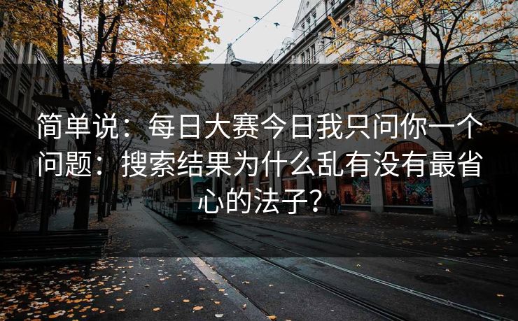 简单说：每日大赛今日我只问你一个问题：搜索结果为什么乱有没有最省心的法子？
