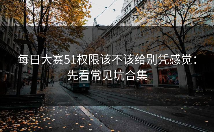 每日大赛51权限该不该给别凭感觉：先看常见坑合集