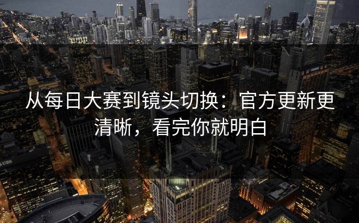从每日大赛到镜头切换：官方更新更清晰，看完你就明白