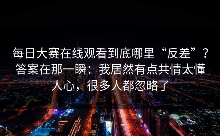 每日大赛在线观看到底哪里“反差”?答案在那一瞬:我居然有点共情太懂人心,很多人都忽略了 每日大赛在线观看到底哪里“反差”?答案在那一瞬:我居然有点共情太懂人心,很多人都忽略了