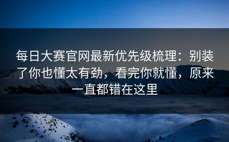 每日大赛官网最新优先级梳理：别装了你也懂太有劲，看完你就懂，原来一直都错在这里