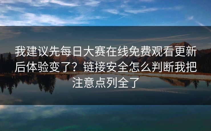 我建议先每日大赛在线免费观看更新后体验变了？链接安全怎么判断我把注意点列全了