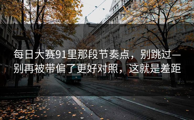 每日大赛91里那段节奏点，别跳过—别再被带偏了更好对照，这就是差距