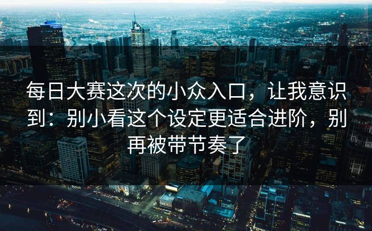 每日大赛这次的小众入口，让我意识到：别小看这个设定更适合进阶，别再被带节奏了