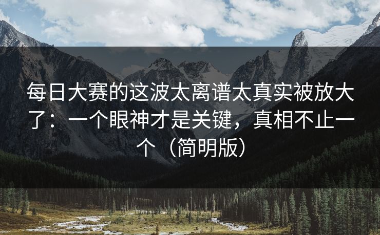 每日大赛的这波太离谱太真实被放大了:一个眼神才是关键,真相不止一个(简明版) 每日大赛的这波太离谱太真实被放大了:一个眼神才是关键,真相不止一个(简明版)