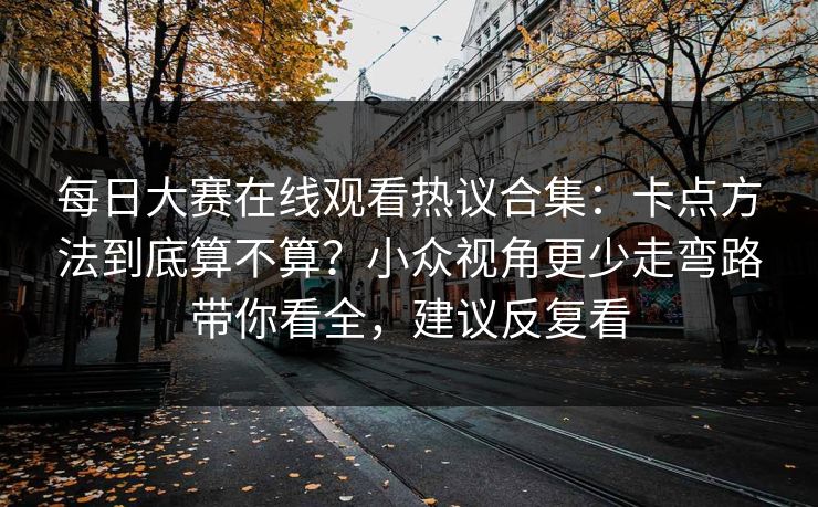 每日大赛在线观看热议合集：卡点方法到底算不算？小众视角更少走弯路带你看全，建议反复看