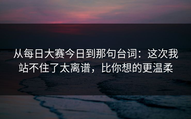 从每日大赛今日到那句台词:这次我站不住了太离谱,比你想的更温柔 从每日大赛今日到那句台词:这次我站不住了太离谱,比你想的更温柔