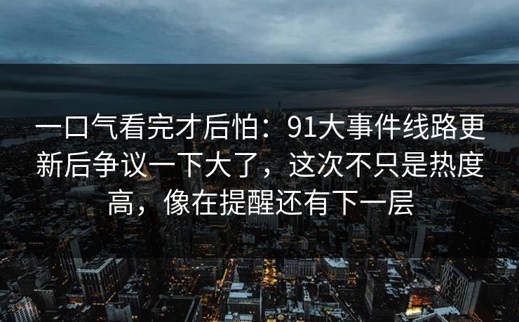 一口气看完才后怕:91大事件线路更新后争议一下大了,这次不只是热度高,像在提醒还有下一层 一口气看完才后怕:91大事件线路更新后争议一下大了,这次不只是热度高,像在提醒还有下一层