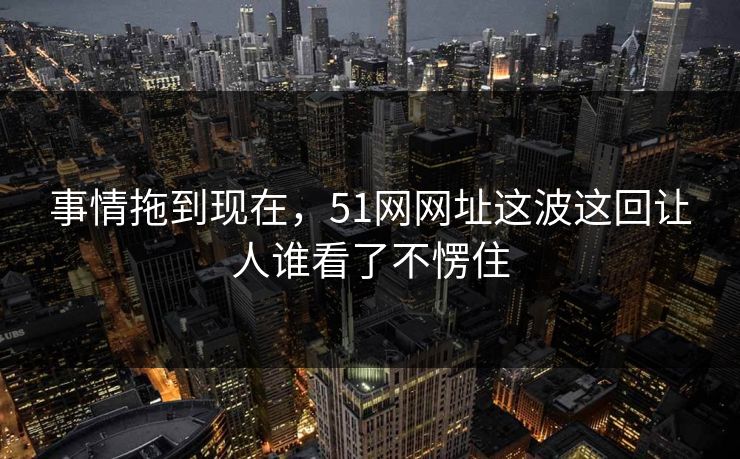 事情拖到现在,51网网址这波这回让人谁看了不愣住 事情拖到现在,51网网址这波这回让人谁看了不愣住
